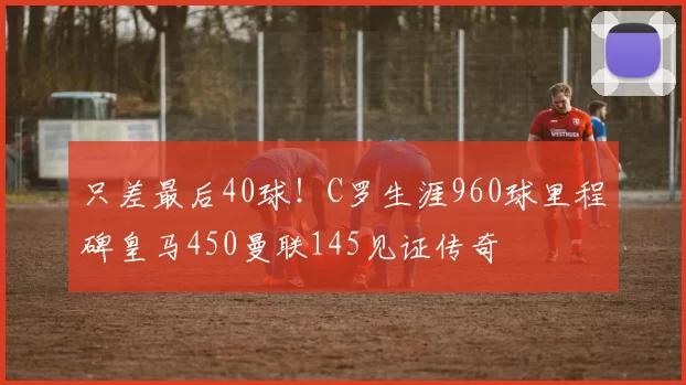 只差最后40球！C罗生涯960球里程碑皇马450曼联145见证传奇